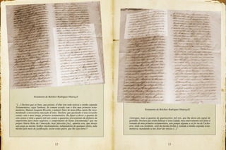 12 13
//entregue, mais a quantia de quatrocentos mil reis, que lhe deixo em signal de
gratidão. Declaro que sendo fallesça n’esta Cidade, meu enterramento será feito à
vontade de meu primeiro testamenteiro, sem pompa alguma, e se for na de Cacho-
eira, onde sou residente, será da mesma forma a vontade a minha segunda testa-
menteira, mandando se me dizer dez missas [...]”
Testamento de Belchior Rodrigues Moura,p5
Testamento de Belchior Rodrigues Moura,p5f
“[...] Declaro que os bens, que possuo, d’elles tem toda noticia a minha segunda
Testamenteira, cujas Senhora, de comum acordo com o dito meu primeiro testa-
menteiro, Manoel Joaquim Ricardo, o nomeio Tutor de meus filhos muito lhe reco-
mendando a necessária educação d’estes. Declaro, que ajustando n’esta occazião
contaz com o meu amigo, primeiro testamenteiro, lhe fiquei a dever a quantia de
oito centos e vinte e quatro mil seis centos e quarenta, provenientes de dinheiro de
empréstimo para meos negócios, e cumprimento de huma [encomenda]? que me
propoz Maria Ritta da Conceição, hoje falescida [sic], quantia esta, que desejo
seja paga ao mesmo Senhor imediatamente, independente de qualquer pleito, inda
mesmo pelo meio de justificação, assim como quero, que lhe seja entre-//
 