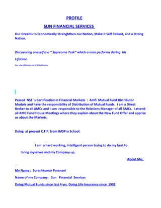 PROFILE
                                   SUN FINANCIAL SERVICES
Our Dreams to Economically Strenghthen our Nation, Make it Self Reliant, and a Strong
Nation.


Discovering oneself is a “ Supreame Task” which a man performs during his
Lifetime.
[see also slideshare.net or linkedin.com]




Passed NSE `s Certification in Financial Markets : Amfi Mutual Fund Distributor
Module and have the responsibility of Distribution of Mutual Funds. I am a Direct
Broker to all AMCs and I am responsible to the Relations Manager of all AMCs. I attend
all AMC Fund House Meetings where they explain about the New Fund Offer and apprise
us about the Markets.


Doing at present C.F.P. from IMSPro School.


                        I am a hard working, intelligent person trying to do my best to
       bring myselves and my Company up.
                                                                                      About Me:


My Name : Sureshkumar Pursnani
Name of my Company: Sun Financial Services
Doing Mutual Funds since last 4 yrs. Doing Life Insurance since 1992
 