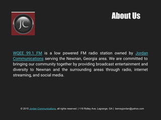 About Us
WQEE 99.1 FM is a low powered FM radio station owned by Jordan
Communications serving the Newnan, Georgia area. We are committed to
bringing our community together by providing broadcast entertainment and
diversity to Newnan and the surrounding areas through radio, internet
streaming, and social media.
© 2015 Jordan Communications, all rights reserved. | 119 Ridley Ave, Lagrange, GA | benrayjordan@yahoo.com
 