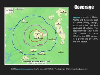 Coverage
Newnan is a city in Metro
Atlanta and the county seat
of Coweta County, Georgia,
about 40 miles (64 km)
southwest of Atlanta. The
population was 41,109 at the
2010 census, up from
16,242 at the 2000 census,
for a growth rate of 153.1%
over that decade.
© 2015 Jordan Communications, all rights reserved. | 119 Ridley Ave, Lagrange, GA | benrayjordan@yahoo.com
 