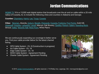 Jordan Communications
WQMK TV 18 is a 15,000 watt digital station that broadcasts over the air and on cable within a 20 mile
radius of Cusseta, AL to include the following cities and counties in Alabama and Georgia:
Counties: Chambers, Harris, Lee, Troup, Coweta
Cities: Newnan, Abanda, Auburn, Beulah, Chewacle, Cusseta, Fredonia, Five Points, Gold Hill,
Hopewell, Huguley, Lafayette, Lanett, Marvyn, Oak Bowery, Opelika, Penton, Salem, Standing Rock,
Stroud, Valley, Waverly Hall, West Point, White Plains
We are continuously expanding our coverage to better serve
you. Find your cable provider below for the latest channel
listing.
● OPS Cable System - Ch. 8 (Construction in progress)
● AU Cable System - Ch. 18
● Edge Cable System - Ch. 18
● WOW Cable System - Agreement Pending
● Charter Cable System - Agreement Pending
© 2015 Jordan Communications, all rights reserved. | 119 Ridley Ave, Lagrange, GA | benrayjordan@yahoo.com
 