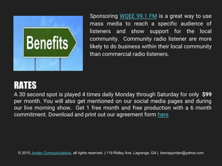 Sponsoring WQEE 99.1 FM is a great way to use
mass media to reach a specific audience of
listeners and show support for the local
community. Community radio listener are more
likely to do business within their local community
than commercial radio listeners.
RATES
A 30 second spot is played 4 times daily Monday through Saturday for only $99
per month. You will also get mentioned on our social media pages and during
our live morning show. Get 1 free month and free production with a 6 month
commitment. Download and print out our agreement form here
© 2015 Jordan Communications, all rights reserved. | 119 Ridley Ave, Lagrange, GA | benrayjordan@yahoo.com
 