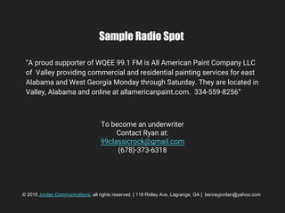 Sample Radio Spot
“A proud supporter of WQEE 99.1 FM is All American Paint Company LLC
of Valley providing commercial and residential painting services for east
Alabama and West Georgia Monday through Saturday. They are located in
Valley, Alabama and online at allamericanpaint.com. 334-559-8256”
© 2015 Jordan Communications, all rights reserved. | 119 Ridley Ave, Lagrange, GA | benrayjordan@yahoo.com
To become an underwriter
Contact Ryan at:
99classicrock@gmail.com
(678)-373-6318
 