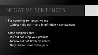 NEGATIVE SENTENCES
- For negatives sentences we use:
subject + did not + verb in infinitive + complement
- Some examples are:
You did not keep your promise
Andrew did not finish his chores
They did not went to the park
 