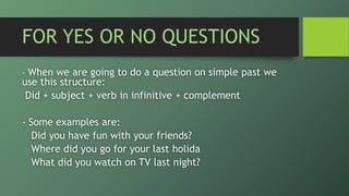 FOR YES OR NO QUESTIONS
- When we are going to do a question on simple past we
use this structure:
Did + subject + verb in infinitive + complement
- Some examples are:
Did you have fun with your friends?
Where did you go for your last holida
What did you watch on TV last night?
 