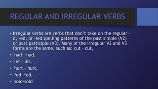 REGULAR AND IRREGULAR VERBS
• Irregular verbs are verbs that don’t take on the regular –
d, -ed, or -ied spelling patterns of the past simple (V2)
or past participle (V3). Many of the irregular V2 and V3
forms are the same, such as: cut – cut,
• had – had,
• let – let,
• hurt – hurt,
• fed- fed,
• sold-sold
 