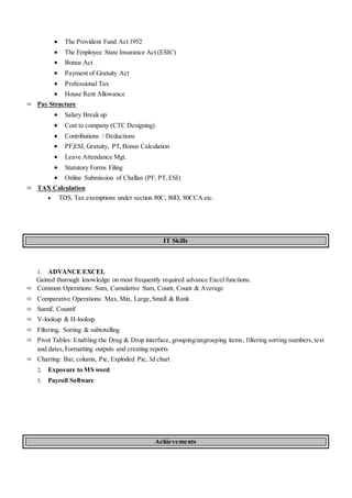  The Provident Fund Act 1952
 The Employee State Insurance Act (ESIC)
 Bonus Act
 Payment of Gratuity Act
 Professional Tax
 House Rent Allowance
 Pay Structure
 Salary Break up
 Cost to company (CTC Designing)
 Contributions / Deductions
 PF,ESI, Gratuity, PT,Bonus Calculation
 Leave Attendance Mgt.
 Statutory Forms Filing
 Online Submission of Challan (PF, PT,ESI)
 TAX Calculation
 TDS, Tax exemptions under section 80C, 80D, 80CCA etc.
IT Skills
1. ADVANCE EXCEL
Gained thorough knowledge on most frequently required advance Excel functions.
 Common Operations: Sum, Cumulative Sum, Count, Count & Average
 Comparative Operations: Max, Min, Large,Small & Rank
 Sumif, Countif
 V-lookup & H-lookup
 Filtering, Sorting & subtotalling
 Pivot Tables: Enabling the Drag & Drop interface, grouping/ungrouping items, filtering sorting numbers, text
and dates,Formatting outputs and creating reports
 Charting: Bar, column, Pie, Exploded Pie, 3d chart
2. Exposure to MS word
3. Payroll Software
Achievements
 