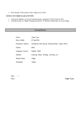  Won 3rd prize VNS Carnival at inter college level in 2013
EXTRA CO-CURRICULARACTIVTIES
 Took part in Shaktim, an event of corporate groups, organized in VNS Carnival in 2013.
 Attended seminar on “Supply Management System” of "Mumbai Dabbawalas"at Career College.
Personal Dossier
Name : Vipul Vyas.
Date of Birth : 07 July1990.
Permanent Address : 30,Sudema Gali Rawala, Khachrod,Distt. Ujjain (M.P.)
Gender : Male
Languages Known : English, Hindi
Hobbies : Listening Music, Reading, Traveling etc.
Marital Status : Single
Nationality : Indian.
Date : / /
Place: (Vipul Vyas)
 