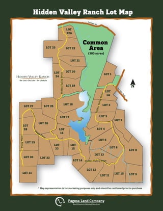 N
* Map representation is for marketing purposes only and should be conﬁrmed prior to purchase
Hidden Valley Ranch Lot Map
Pagosa Land Company
Real Estate & Related Services
P
L
C
Hidden Valley Ranch
The Land The Lake The Lifestyle
LOT 1
LOT 2
LOT 3
LOT 4
LOT
1A
LOT 7
LOT 8
LOT 6
LOT 9LOT 10
LOT 12
LOT 14
LOT 13
LOT
15
LOT
16
LOT 17
LOT 18
LOT 25
LOT 26
LOT
28
LOT 29
LOT 30
LOT 31
LOT 27
LOT 19
LOT 20
LOT 21
LOT 22LOT 23
LOT
22A
LOT
24
LOT
33
LOT 32
LOT 11
LOT 5
Sonlight Rd
FourM
ile
Road
Common
Area
HiddenValleyDrive
HiddenValleyDrive
PineyPlace
Piney Place
Hidden Valley Drive
(300 acres)
 