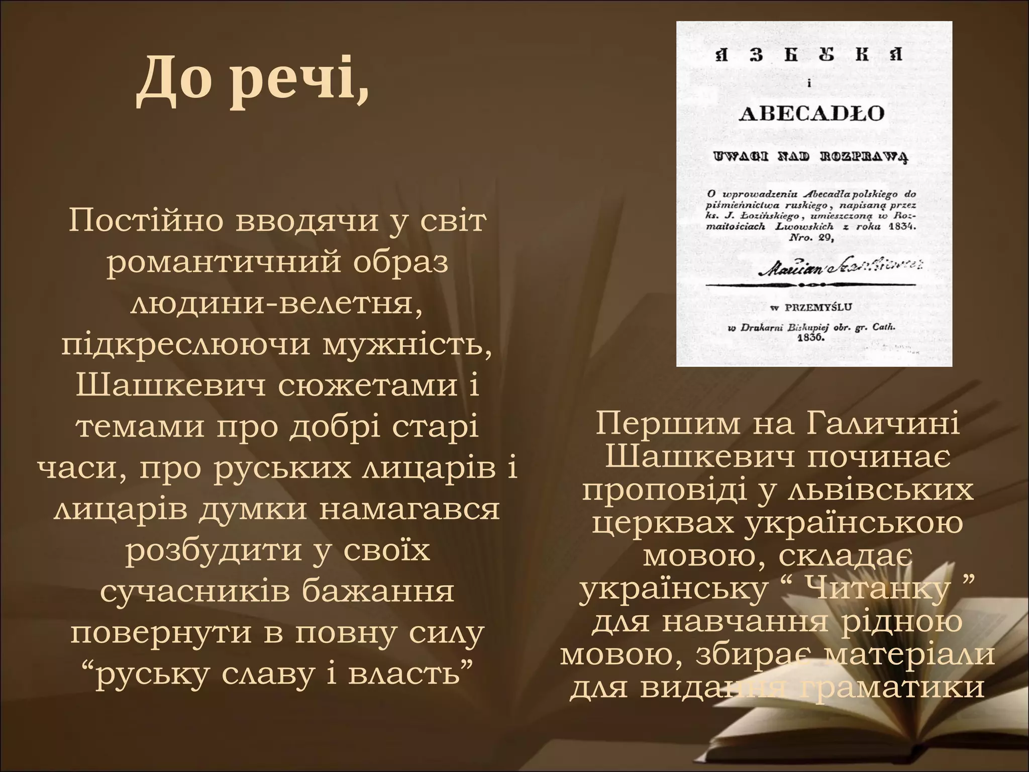 До речі,

  Постійно вводячи у світ
     романтичний образ
      людини-велетня,
 підкреслюючи мужність,
  Шашкевич сюжетами і
  темами про добрі старі        Першим на Галичині
часи, про руських лицарів і      Шашкевич починає
                               проповіді у львівських
 лицарів думки намагався        церквах українською
      розбудити у своїх            мовою, складає
    сучасників бажання         українську “ Читанку ”
  повернути в повну силу        для навчання рідною
                              мовою, збирає матеріали
   “руську славу і власть”    для видання граматики
 