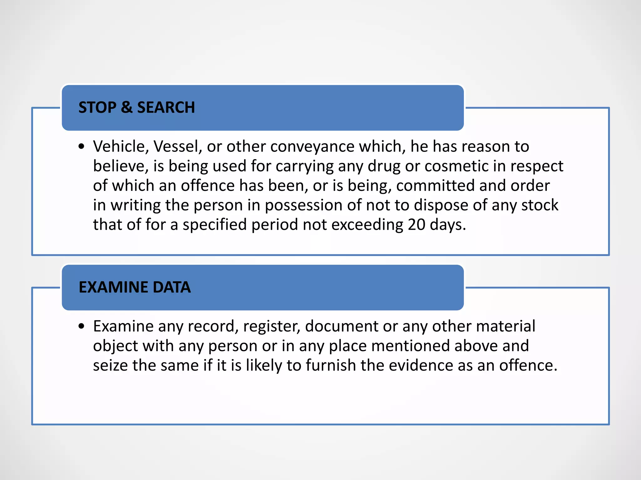 • Vehicle, Vessel, or other conveyance which, he has reason to
believe, is being used for carrying any drug or cosmetic in respect
of which an offence has been, or is being, committed and order
in writing the person in possession of not to dispose of any stock
that of for a specified period not exceeding 20 days.
STOP & SEARCH
• Examine any record, register, document or any other material
object with any person or in any place mentioned above and
seize the same if it is likely to furnish the evidence as an offence.
EXAMINE DATA
 