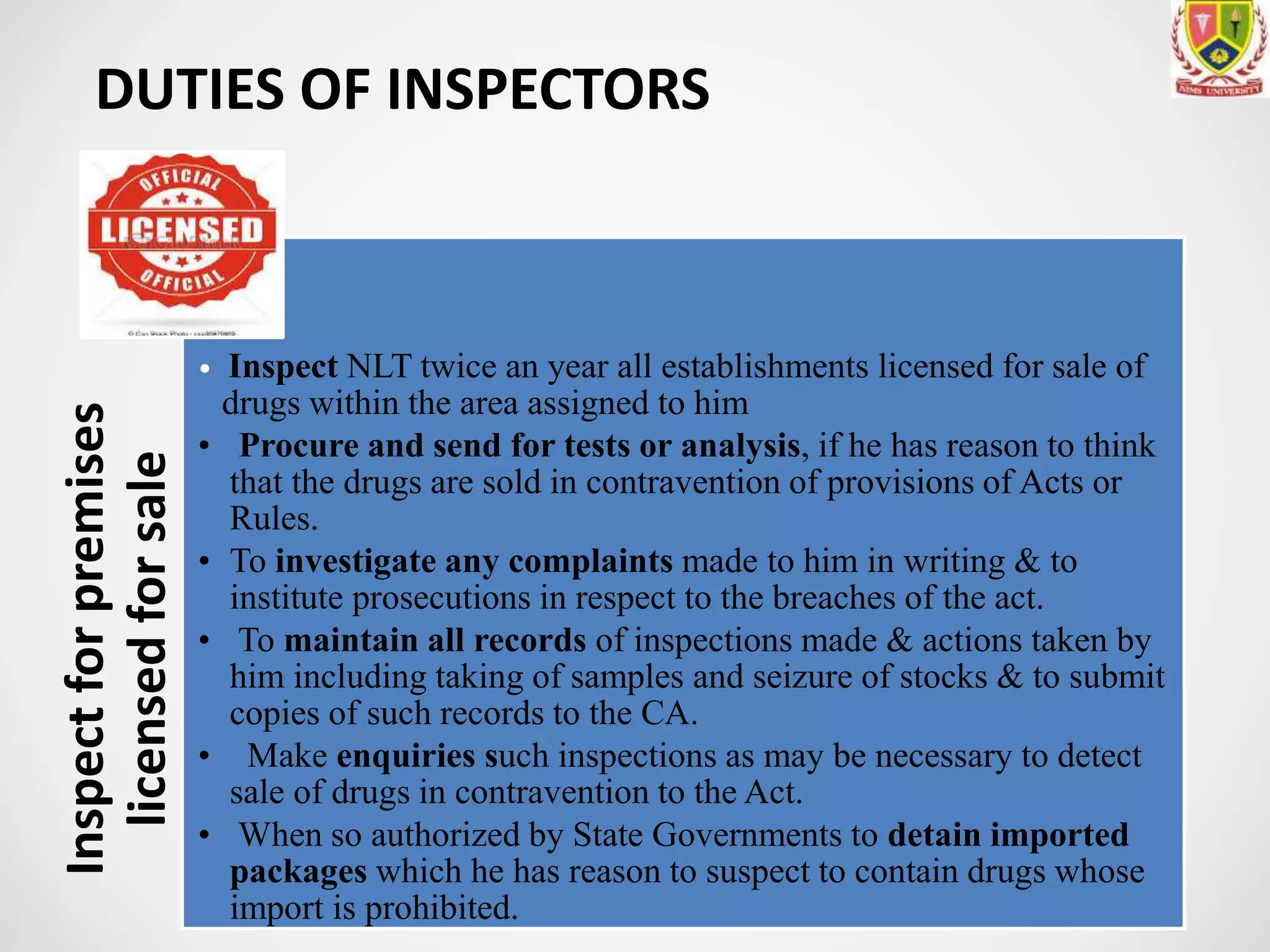 DUTIES OF INSPECTORSInspectforpremises
licensedforsale
• Inspect NLT twice an year all establishments licensed for sale of
drugs within the area assigned to him
• Procure and send for tests or analysis, if he has reason to think
that the drugs are sold in contravention of provisions of Acts or
Rules.
• To investigate any complaints made to him in writing & to
institute prosecutions in respect to the breaches of the act.
• To maintain all records of inspections made & actions taken by
him including taking of samples and seizure of stocks & to submit
copies of such records to the CA.
• Make enquiries such inspections as may be necessary to detect
sale of drugs in contravention to the Act.
• When so authorized by State Governments to detain imported
packages which he has reason to suspect to contain drugs whose
import is prohibited.
 