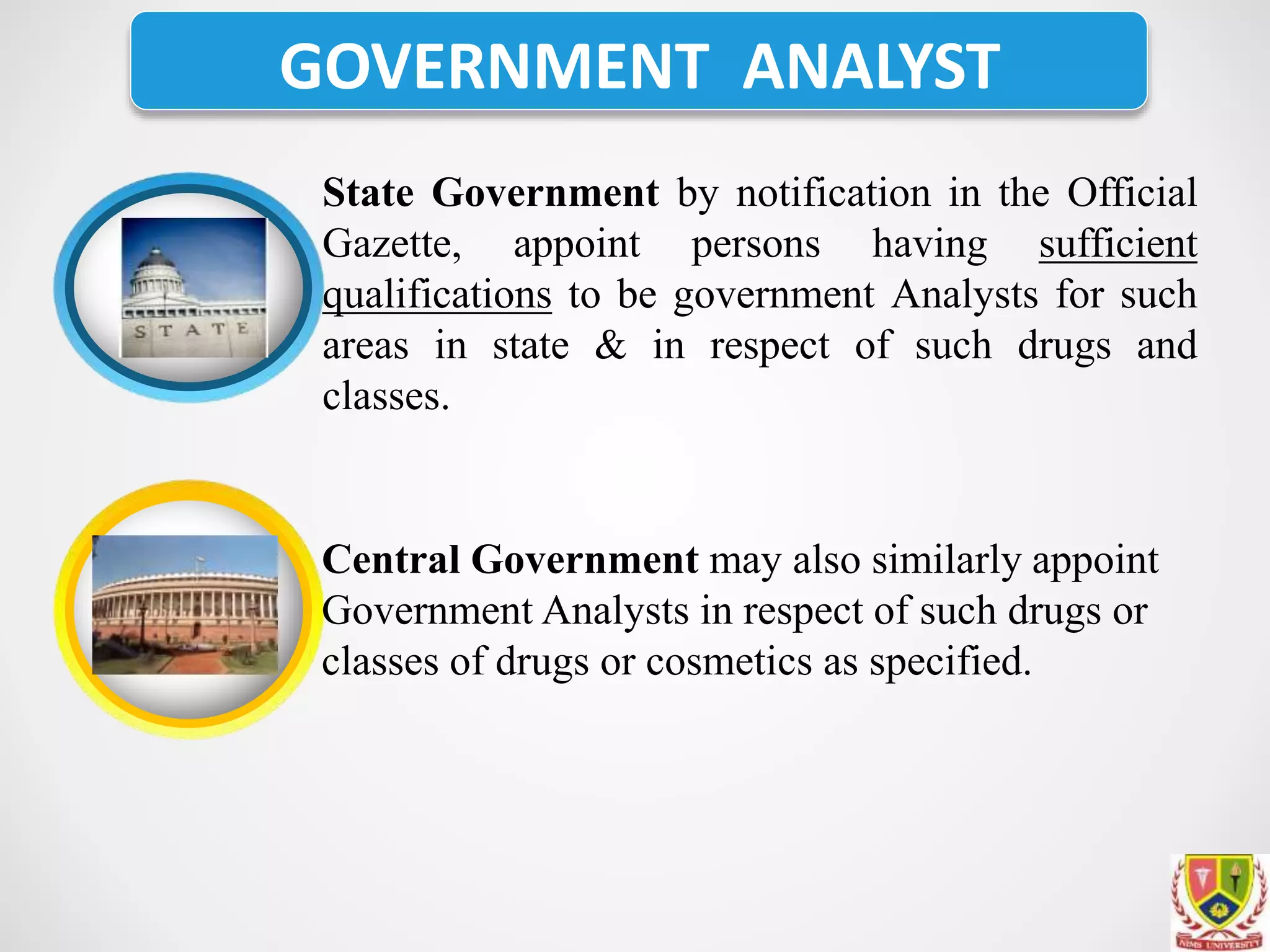 GOVERNMENT ANALYST
State Government by notification in the Official
Gazette, appoint persons having sufficient
qualifications to be government Analysts for such
areas in state & in respect of such drugs and
classes.
Central Government may also similarly appoint
Government Analysts in respect of such drugs or
classes of drugs or cosmetics as specified.
 