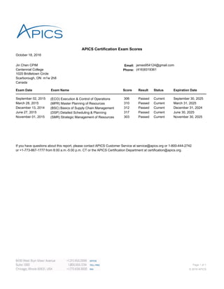 October 18, 2016
APICS Certification Exam Scores
Jin Chen CPIM Email: james954124@gmail.com
Centennial College Phone: (416)9319361
1020 Bridletown Circle
Scarborough, ON m1w 2h8
Canada
Exam Date Exam Name Score Result Status Expiration Date
September 02, 2015 (ECO) Execution & Control of Operations 306 Passed Current September 30, 2025
March 28, 2015 (MPR) Master Planning of Resources 310 Passed Current March 31, 2025
December 13, 2014 (BSC) Basics of Supply Chain Management 312 Passed Current December 31, 2024
June 27, 2015 (DSP) Detailed Scheduling & Planning 317 Passed Current June 30, 2025
November 01, 2015 (SMR) Strategic Management of Resources 303 Passed Current November 30, 2025
If you have questions about this report, please contact APICS Customer Service at service@apics.org or 1-800-444-2742
or +1-773-867-1777 from 8:00 a.m.-5:00 p.m. CT or the APICS Certification Department at certification@apics.org.
Page 1 of 1
© 2016 APICS
 