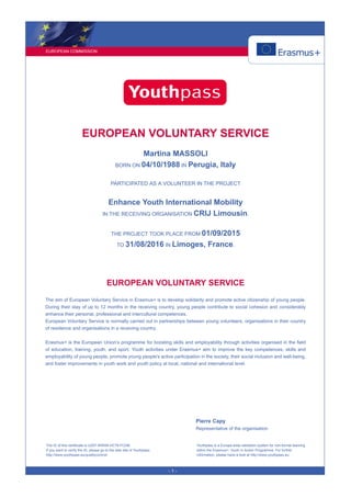 EUROPEAN COMMISSION
- 1 -
EUROPEAN VOLUNTARY SERVICE
Martina MASSOLI
BORN ON 04/10/1988 IN Perugia, Italy
PARTICIPATED AS A VOLUNTEER IN THE PROJECT
Enhance Youth International Mobility
IN THE RECEIVING ORGANISATION CRIJ Limousin.
THE PROJECT TOOK PLACE FROM 01/09/2015
TO 31/08/2016 IN Limoges, France.
EUROPEAN VOLUNTARY SERVICE
The aim of European Voluntary Service in Erasmus+ is to develop solidarity and promote active citizenship of young people.
During their stay of up to 12 months in the receiving country, young people contribute to social cohesion and considerably
enhance their personal, professional and intercultural competences.
European Voluntary Service is normally carried out in partnerships between young volunteers, organisations in their country
of residence and organisations in a receiving country.
Erasmus+ is the European Union’s programme for boosting skills and employability through activities organised in the field
of education, training, youth, and sport. Youth activities under Erasmus+ aim to improve the key competences, skills and
employability of young people, promote young people's active participation in the society, their social inclusion and well-being,
and foster improvements in youth work and youth policy at local, national and international level.
Pierre Capy
Representative of the organisation
The ID of this certificate is UZ9T-KRNW-HC79-FCDB.
If you want to verify the ID, please go to the web site of Youthpass:
http://www.youthpass.eu/qualitycontrol/
Youthpass is a Europe-wide validation system for non-formal learning
within the Erasmus+: Youth in Action Programme. For further
information, please have a look at http://www.youthpass.eu.
 