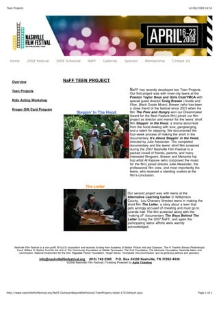 12/06/2009 10:52Teen Projects
Page 1 of 1http://www.nashvillefilmfestival.org/NaFF/OutreachBeyondtheFestival/TeenProjects/tabid/170/Default.aspx
Home 2009 Festival 2009 Schedule NaFF Galleries Sponsor Membership Contact Us
Overview
Teen Projects
Kids Acting Workshop
Kroger Gift Card Program
NaFF TEEN PROJECT
Steppin' In The Hood
NaFF has recently developed two Teen Projects.
Our first project was with inner-city teens at the
Preston Taylor Boys and Girls Club/YMCA with
special guest director Craig Brewer (Hustle and
Flow, Black Snake Moan). Brewer (who has been
a close friend of the festival since 2001 when his
film The Poor and Hungry won our Dreammaker
Award for the Best Feature film) joined our film
project as director and mentor for the teens’ short
film Steppin’ in the Hood, a drama about kids
from the hood dealing with love, gangbanging,
and a talent for stepping. We documented the
four-week process of making the short in the
documentary It’s About Steppin’ in the Hood,
directed by Julie Alexander. The completed
documentary and the teens' short film screened
during the 2007 Nashville Film Festival to a
packed crowd of friends, parents, and many
interested filmgoers. Brewer and Memphis hip
hop artist Al Kapone (who composed the music
for the film) joined director Julie Alexander, the
professional film crew, and most importantly the
teens, who received a standing ovation at the
film’s conclusion.
The Letter
Our second project was with teens at the
Alternative Learning Center in Williamson
County. Lou Chanatry directed teens in making the
short film The Letter, a story about a teen that
gets wrongly accused of cheating and must go to
juvenile hall. The film screened along with the
“making of” documentary The Boys Behind The
Letter during the 2007 NaFF, and again the
participating teens’ efforts were warmly
acknowledged.
Nashville Film Festival is a non-profit 501(c)(3) corporation and receives funding from Academy of Motion Picture Arts and Sciences, The H. Franklin Brooks Philanthropic
Fund, William N. Rollins Fund for the Arts of The Community Foundation of Middle Tennessee, The Frist Foundation, The Memorial Foundation, Nashville Metro Arts
Commission, National Endowment for the Arts, Ragsdale Family Foundation, Target Stores, Tennessee Arts Commission, and its generous patrons and sponsors.
info@nashvillefilmfestival.org (615) 742-2500 P.O. Box 24330 Nashville, TN 37202-4330
©2006 Nashville Film Festival | Ticketing Powered by Agile Ticketing
 