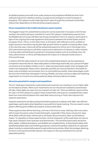 13Shale Gas: Threat or Opportunity for the GCC?
As global propane prices will come under pressure and propylene will likely be short from
reduced output from naphtha cracking, an opportunity emerges to convert propane to
propylene. GCC players could create significant value through this conversion and further
reduce their dependency on less attractive propane exports.
Fierce competition in the traditional polymer export markets
The biggest impact for polyethylene producers can be expected in European and Chinese
markets, the traditional export markets for many GCC players. Polyethylene exports from
the Middle East to Europe will likely see strong competition from U.S. exports, particularly in
light of the ongoing free trade agreement discussions between the United States and the
European Union. China, on the other hand, is driving for self-sufficiency and is unlikely to
regain previous manufacturing double-digit growth thanks to rapidly increasing labor costs.
In the next few years, there will still be substantial exports to China, but in the longer term,
GCC petrochemical exports will likely require some redirection of volumes to other markets.
A strong sales and distribution presence in emerging markets such as Southeast Asia, the
India subcontinent, or Africa will help absorb the impact of a reduced market share in
China and Europe.
A need to shift the sales footprint of many GCC polyethylene players can be expected as
competition becomes fiercer. New trade patterns will emerge eventually, but a period of higher
uncertainty and variability is likely to set in. Sales and associated supply-chain strategies will
need to be reassessed. Players with a specialty portfolio are more protected in the battle for
lower costs and better service levels, but in a commoditizing market, these advantages could
be more short-lived than anticipated. A strong, flexible, and cost-conscious sales and marketing
organization is a must for any serious polymer player aiming to sell out its assets.
Attractive potential for mergers and acquisitions
The U.S. shale gas investments in petrochemical conversion are resulting in much higher debt
on the balance sheets. When such investments are not 100 percent backed by downstream
off-take, these debts are open and put investors at high risk. There are definite opportunities
for cash-rich GCC players to support these investments and acquire a complementary asset
base from international players that need debt restructuring or fresh cash injections for
capacity expansions.
Capacity expansions are also putting tremendous pressure on players with older, less efficient
asset bases, particularly when feedstock is secured from liquid cracking. This can result in some
players offering good intellectual property at discounted value.
These opportunities will not last long, and now is the time to move. Waiting a few more years
will increase the equity value of potential targets, especially if they have a strong U.S. base,
while debts will have been refinanced or old assets discontinued to clean up the balance
sheets. To capitalize on these opportunities, vertical integration of the asset base can secure
high asset utilization both upstream and downstream. This would be particularly attractive
when assets, intellectual property, and skillsets are complementary. A downstream player with
established global sales and marketing presence could be the perfect catalyst for an upstream
player looking to substantially expand its petrochemical activities. When the strategic planning
function is strong and centrally steered, the impact on the top and bottom line can be
especially positive.
 