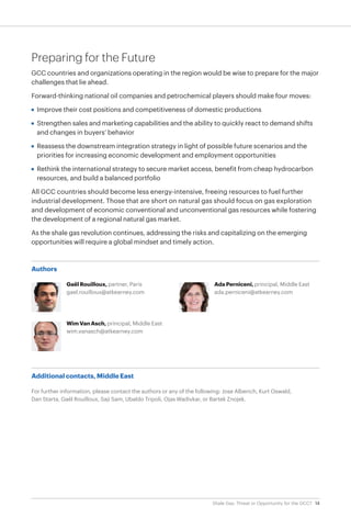 14Shale Gas: Threat or Opportunity for the GCC?
Authors
Gaël Rouilloux, partner, Paris
gael.rouilloux@atkearney.com
Wim Van Asch, principal, Middle East
wim.vanasch@atkearney.com
Ada Perniceni, principal, Middle East
ada.perniceni@atkearney.com
Preparing for the Future
GCC countries and organizations operating in the region would be wise to prepare for the major
challenges that lie ahead.
Forward-thinking national oil companies and petrochemical players should make four moves:
•	 Improve their cost positions and competitiveness of domestic productions
•	 Strengthen sales and marketing capabilities and the ability to quickly react to demand shifts
and changes in buyers’ behavior
•	 Reassess the downstream integration strategy in light of possible future scenarios and the
priorities for increasing economic development and employment opportunities
•	 Rethink the international strategy to secure market access, benefit from cheap hydrocarbon
resources, and build a balanced portfolio
All GCC countries should become less energy-intensive, freeing resources to fuel further
industrial development. Those that are short on natural gas should focus on gas exploration
and development of economic conventional and unconventional gas resources while fostering
the development of a regional natural gas market.
As the shale gas revolution continues, addressing the risks and capitalizing on the emerging
opportunities will require a global mindset and timely action.
Additional contacts, Middle East
For further information, please contact the authors or any of the following: Jose Alberich, Kurt Oswald,
Dan Starta, Gaël Rouilloux, Saji Sam, Ubaldo Tripoli, Ojas Wadivkar, or Bartek Znojek.
 