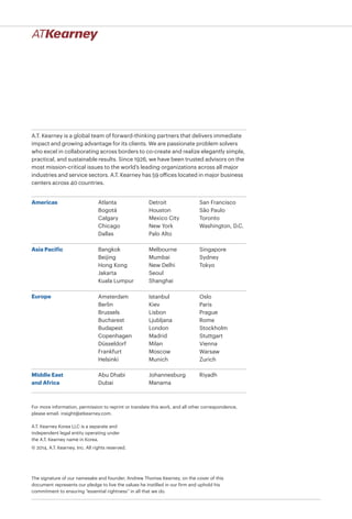 A.T. Kearney is a global team of forward-thinking partners that delivers immediate
impact and growing advantage for its clients. We are passionate problem solvers
who excel in collaborating across borders to co-create and realize elegantly simple,
practical, and sustainable results. Since 1926, we have been trusted advisors on the
most mission-critical issues to the world’s leading organizations across all major
industries and service sectors. A.T. Kearney has 59 offices located in major business
centers across 40 countries.
Americas
Asia Pacific
Europe
Middle East
and Africa
Atlanta
Bogotá
Calgary
Chicago
Dallas
Detroit
Houston
Mexico City
New York
Palo Alto
San Francisco
São Paulo
Toronto
Washington, D.C.
Bangkok
Beijing
Hong Kong
Jakarta
Kuala Lumpur
Melbourne
Mumbai
New Delhi
Seoul
Shanghai
Singapore
Sydney
Tokyo
Abu Dhabi
Dubai
Johannesburg
Manama
Riyadh
A.T. Kearney Korea LLC is a separate and
independent legal entity operating under
the A.T. Kearney name in Korea.
© 2014, A.T. Kearney, Inc. All rights reserved.
The signature of our namesake and founder, Andrew Thomas Kearney, on the cover of this
document represents our pledge to live the values he instilled in our firm and uphold his
commitment to ensuring “essential rightness” in all that we do.
For more information, permission to reprint or translate this work, and all other correspondence,
please email: insight@atkearney.com.
Amsterdam
Berlin
Brussels
Bucharest
Budapest
Copenhagen
Düsseldorf
Frankfurt
Helsinki
Istanbul
Kiev
Lisbon
Ljubljana
London
Madrid
Milan
Moscow
Munich
Oslo
Paris
Prague
Rome
Stockholm
Stuttgart
Vienna
Warsaw
Zurich
 