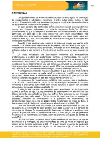 593
* Contribuição técnica ao 72º Congresso Anual da ABM – Internacional e ao 17º ENEMET - Encontro
Nacional de Estudantes de Engenharia Metalúrgica, de Materiais e de Minas, parte integrante da
ABM Week, realizada de 02 a 06 de outubro de 2017, São Paulo, SP, Brasil.
1 INTRODUÇÃO
Um grande número de materiais metálicos pode ser empregado na fabricação
de equipamentos e tubulações industriais, e entre todos esses metais, o aço
carbono é o que tem maior uso sendo empregado na construção da grande maioria
de equipamentos como vasos de pressão [1].
Os aços carbono são conhecidos como aços de uso geral, já que podem ser
usados em diversas aplicações, no entanto apresenta limitações técnicas,
principalmente no que diz respeito a trabalho em baixas temperaturas e em meios
corrosivos. Os aços-liga e os aços inoxidáveis apresentam propriedades não
encontradas nos aços carbono, porém representam um custo muito maior em
relação a este aço, tanto em sua produção, quanto na montagem e soldagem em
instalações industriais [2].
Quando o aço carbono não resiste à corrosão ou erosão, ou quando este
material pode ainda causar contaminação ao produto, são utilizadas outras ligas ou
revestimentos de materiais mais resistentes, metálicos ou não metálicos, que são
aplicados sobre o aço carbono a fim de diminuir custos, como os aços inoxidáveis
[3].
Os aços inoxidáveis são classificados conforme sua microestrutura
predominante, e podem ser austeníticos, ferríticos e martensíticos. Por serem
facilmente soldáveis, os aços inoxidáveis austeníticos são usados para construção e
revestimento anticorrosivo de equipamentos e tubulações. Para os outros aços
inoxidáveis, não é recomendável seu uso como aço estrutural ou soldados, exceto
para alguns aços ferríticos de teor de cromo até 17%, que apresentam soldabilidade
não tão ruim, e têm um coeficiente de dilatação próximo ao do aço carbono [4].
A vantagem dos materiais metálicos revestidos é que o produto final combina
as propriedades superiores de cada metal — resistência, resistência à corrosão,
baixo peso, menor custo e condutividade térmica e elétrica — para produzir um
material superior a qualquer um dos dois metais individualmente [5].
Os processos de revestimentos metálicos mais comuns são a cladização,
onde os clads constituem-se de chapas de um metal ou ligas, resistentes à corrosão,
revestindo e protegendo outro metal com função estrutural e podem ser aplicadas
por pressão, laminação, solda ou explosão [6].
A seleção do processo de soldagem para revestimento é tão importante
quanto a seleção da liga. Os requerimentos de desempenho em serviço não são
ditados somente pela seleção da liga, mas sofrem forte influência de um processo
de soldagem bem selecionado. Outros fatores técnicos envolvem a seleção do
processo, incluindo as propriedades e a qualidade do revestimento, as
características físicas da peça, as propriedades metalúrgicas do metal de base, a
forma e composição da liga de revestimento e a habilidade do soldador [7].
Uma das variáveis mais importantes que devem ser observadas no caso da
soldagem de revestimento de aços carbono com aços inoxidáveis é o controle do
percentual de diluição. As taxas de diluição devem ser controladas e ajustadas para
garantir a qualidade final do revestimento, como a manutenção das propriedades
mecânicas e de resistência à corrosão, além da geometria adequada do cordão de
solda [7,8].
Um dos principais problemas metalúrgicos encontrados em soldas de metais
dissimilares é a formação, ao longo da interface da linha de fusão, de regiões que
podem atingir durezas superiores a 400 HV, o que indicaria presença de martensita
e, portanto, de características frágeis da microestrutura [9]. Como forma de
72º Congresso Anual da ABM
Anais do Congresso Anual da ABM ISSN 2594-5327 vol. 72, num. 1 (2017)
 