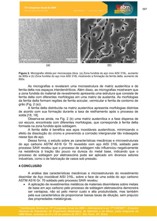 597
* Contribuição técnica ao 72º Congresso Anual da ABM – Internacional e ao 17º ENEMET - Encontro
Nacional de Estudantes de Engenharia Metalúrgica, de Materiais e de Minas, parte integrante da
ABM Week, realizada de 02 a 06 de outubro de 2017, São Paulo, SP, Brasil.
(a) (b)
Figura 2. Micrografia obtida por microscopia ótica. (a) Zona fundida do aço inox AISI 316L, aumento
de 800x e (b) Zona fundida do aço inox AISI 316L mostrando a formação da ferrita delta, aumento de
800x.
As micrografias e revelaram uma microestrutura de matriz austenítica e de
ferrita delta nos espaços interdendríticos. Além disso, as micrografias mostraram que
a zona fundida do material de revestimento apresenta uma estrutura que consiste de
ferrita delta com diferentes morfologias em uma matriz de austenita. As morfologias
da ferrita delta formam regiões de ferrita acicular, vermicular e ferrita de contorno de
grão (Fig. 2 (a)).
A ferrita delta distribuída na matriz austenítica apresenta morfologias distintas
de acordo com sua formação durante a taxa de resfriamento após o processo de
solda [18, 19].
Observa-se ainda, na Fig. 2 (b) uma matriz austenítica e a fase dispersa de
cor escura, encontrada com diferentes morfologias, que corresponde à ferrita delta
formada na zona fundida após soldagem.
A ferrita delta é benéfica aos aços inoxidáveis austeníticos, minimizando o
efeito da dissolução do cromo e prevenindo a corrosão intergranular tão indesejada
nesse tipo de aço.
Dessa forma, o estudo sobre as características mecânicas e microestruturais
do aço carbono ASTM A516 Gr 70 revestido com aço AISI 316L soldado pelo
processo SAW revelou que o processo de soldagem não influenciou negativamente
na resistência à tração tão pouco na dureza do metal base, indicando que o
processo de soldagem por eletroescória pode ser aplicado em diversos setores
industriais, como o de fabricação de vasos sob pressão.
4 CONCLUSÃO
A análise das características mecânicas e microestruturais do revestimento
dissimilar de Aço inoxidável AISI 316L, sobre a face de uma solda do aço carbono
ASTM A516 Gr. 70 soldado pelo processo SAW revelou:
• A aplicação de revestimentos metálicos de materiais dissimilares sobre metais
de base em aço carbono pelo processo de soldagem eletroescória demonstra
ser vantajosa, não só pelo menor custo e alta produtividade, mas também
pela sua característica de proporcionar baixas taxas de diluição, sem prejuízo
das propriedades metalúrgicas.
72º Congresso Anual da ABM
Anais do Congresso Anual da ABM ISSN 2594-5327 vol. 72, num. 1 (2017)
 