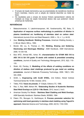 598
* Contribuição técnica ao 72º Congresso Anual da ABM – Internacional e ao 17º ENEMET - Encontro
Nacional de Estudantes de Engenharia Metalúrgica, de Materiais e de Minas, parte integrante da
ABM Week, realizada de 02 a 06 de outubro de 2017, São Paulo, SP, Brasil.
• O ensaio de tração demonstrou que as propriedades de resistência mecânica
foram mantidas, mesmo com a adição de material dissimilar ao metal de
base.
• Os resultados para o ensaio de dureza Vickers apresentaram valores de
medição ao longo da seção transversal abaixo das que poderiam indicar
presença de martensita.
REFERÊNCIAS
1 Balasubramanian, V, Lakshminarayanan, AK, Varahamoorthy, RE, Babu, S.
Application of response surface methodology to prediction of dilution in
plasma transferred arc hardfacing of stainless steel on carbon steel.
International Journal of Iron and Steel Research, 2009. v. 16, n. 1, p. 44-53.
2 Aws. Welding Handbook: Welding Processes. American Welding Society, v.
2. 8th ed. Miami, 955 p., 1992.
3 Brandi, SD, Liu, S, Thomas Jr., RD, Welding, Brazing and Soldering.
Electroslag and Electrogas Welding*, ASM Handbook, ASM International,
2008, 15:124-138.
4 Butt, MTZ.; Ahmad MS.; Azhar, M.; characterization for GTAW AISI 316 to
AISI 316 & SA 516 grade 70 steels with welded & prewelded annealing
conditions, Journal of Quality and Technology Management, 2012, 8(2): 119–
133.
5 Shahi, AS, Pandey, S. Modelling of the effects of welding conditions on
diluition of stailess steel claddings produced by gas metal arc welding
procedures. Journal of Materials Processing Technology, 2008. 196(1): 339-
344, 2008.
6 Smith, L. Engineering with CLAD STEEL. 2nd Edition, Nickel Institute
Technical Series No 10 064, October, 2012.
7 Telles, PCS. Vasos de pressão. 2ª. Edição, Editora LTC, 1996.
8 Rao, V, Rao, NBR, Mohan RK. “Disbonding Studies of Austenitic Stainless
Steel Weld Overlays on 2,25 Cr-1 Mo Steels. 2012, Issue 2, Vol.5.
9 American Society For Metals - Stainless Steel Cladding and Weld Overlays.
ASM Specialty Handbook: Stainless Steels, 06398G, 1994
10 Palani, PK.; Murugan, N., Karthikeyan, B. Process parameter selection for
optimising weld bead geometry in stainless steel cladding using Taguchi's
approach. Materials Science and Technology, 2006, 22(10): 1193-1200.
72º Congresso Anual da ABM
Anais do Congresso Anual da ABM ISSN 2594-5327 vol. 72, num. 1 (2017)
 