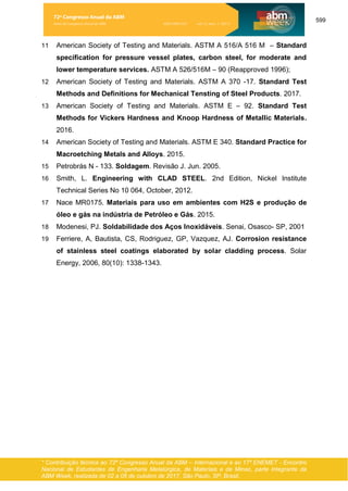 599
* Contribuição técnica ao 72º Congresso Anual da ABM – Internacional e ao 17º ENEMET - Encontro
Nacional de Estudantes de Engenharia Metalúrgica, de Materiais e de Minas, parte integrante da
ABM Week, realizada de 02 a 06 de outubro de 2017, São Paulo, SP, Brasil.
11 American Society of Testing and Materials. ASTM A 516/A 516 M – Standard
specification for pressure vessel plates, carbon steel, for moderate and
lower temperature services. ASTM A 526/516M – 90 (Reapproved 1996);
12 American Society of Testing and Materials. ASTM A 370 -17. Standard Test
Methods and Definitions for Mechanical Tensting of Steel Products. 2017.
13 American Society of Testing and Materials. ASTM E – 92. Standard Test
Methods for Vickers Hardness and Knoop Hardness of Metallic Materials.
2016.
14 American Society of Testing and Materials. ASTM E 340. Standard Practice for
Macroetching Metals and Alloys. 2015.
15 Petrobrás N - 133. Soldagem. Revisão J. Jun. 2005.
16 Smith, L. Engineering with CLAD STEEL. 2nd Edition, Nickel Institute
Technical Series No 10 064, October, 2012.
17 Nace MR0175. Materiais para uso em ambientes com H2S e produção de
óleo e gás na indústria de Petróleo e Gás. 2015.
18 Modenesi, PJ. Soldabilidade dos Aços Inoxidáveis. Senai, Osasco- SP, 2001
19 Ferriere, A, Bautista, CS, Rodriguez, GP, Vazquez, AJ. Corrosion resistance
of stainless steel coatings elaborated by solar cladding process. Solar
Energy, 2006, 80(10): 1338-1343.
72º Congresso Anual da ABM
Anais do Congresso Anual da ABM ISSN 2594-5327 vol. 72, num. 1 (2017)
 