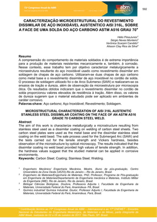 592
* Contribuição técnica ao 72º Congresso Anual da ABM – Internacional e ao 17º ENEMET - Encontro
Nacional de Estudantes de Engenharia Metalúrgica, de Materiais e de Minas, parte integrante da
ABM Week, realizada de 02 a 06 de outubro de 2017, São Paulo, SP, Brasil.
CARACTERIZAÇÃO MICROESTRUTURAL DO REVESTIMENTO
DISSIMILAR DE AÇO INOXIDÁVEL AUSTENÍTICO AISI 316L, SOBRE
A FACE DE UMA SOLDA DO AÇO CARBONO ASTM A516 GRAU 70*
Hélio PiresJunior1
Sérgio Neves Monteiro2
Verônica Scarpini Candido3
Alisson Clay Rios da Silva4
Resumo
A compreensão do comportamento de materiais soldados é de extrema importância
para a produção de materiais resistentes mecanicamente e, também, à corrosão.
Nesse contexto, esse trabalho tem por objetivo caracterizar metalurgicamente a
microestrutura resultante do aço inoxidável usado como revestimento dissimilar em
soldagem de chapas de aço carbono. Utilizaram-se duas chapas de aço carbono
como metal base e o revestimento dissimilar de aço inoxidável no cordão de solda.
O processo de soldagem utilizado foi o de Arco Submerso (SAW) e realizaram-se os
ensaios de tração e dureza, além de observação da microestrutura por microscopia
ótica. Os resultados obtidos indicaram que o revestimento dissimilar no cordão de
solda proporcionou valores elevados de residência à tração. Além disso, os valores
de dureza sugerem que o material estudado pode ser aplicado em ambientes de
caráter corrosivo.
Palavras-chave: Aço carbono; Aço Inoxidável; Revestimento; Soldagem.
MICROSTRUCTURAL CHARACTERIZATION OF AISI 316L AUSTENITIC
STAINLESS STEEL DISSIMILAR COATING ON THE FACE OF AN ASTM A516
GRADE 70 CARBON STEEL WELD.
Abstract
The aim of this work is characterize metallurgically a microstructure resulting from
stainless steel used as a dissimilar coating on welding of carbon steel sheets. Two
carbon steel plates were used as the metal base and the dissimilar stainless steel
coating on the weld bead. The sale process used for the Submerged Arc (SAW) and
the tests carried out for the tensile strength and Vickers hardness, besides
observation of the microstructure by optical microscopy. The results indicated that the
dissimilar coating no weld bead provided high values of tensile strength. In addition,
the hardness values suggest that the studied material can be applied in corrosive
environments.
Keywords: Carbon Steel; Coating; Stainless Steel; Welding.
1
Engenheiro Mecânico/ Engenharia Mecânica, Mestre, Aluno de pós-graduação, Centro
Universitário da Zona Oeste (UEZO),Rio de Janeiro – Rio de Janeiro, Brasil.
2
Engenheiro de Materiais/Engenharia de Materiais, PhD, Professor, Programa de Pós-graduação
em Engenharia de Materiais/Departamento de Engenharia mecânica e Materiais, Instituto Militar
de Engenharia (IME), Rio de Janeiro, Rio de Janeiro, Brasil.
3
Bióloga/ Ciências Biológicas, Doutora, Professora Adjunta I, Faculdade de Engenharia de
Materiais, Universidade Federal do Pará, Ananindeua- PA, Brasil.
4
Químico industrial/ Química Industrial, Doutor, Professor Adjunto I, Faculdade de Engenharia de
Materiais, Universidade Federal do Pará, Ananindeua, Pará, Brasil.
72º Congresso Anual da ABM
Anais do Congresso Anual da ABM ISSN 2594-5327 vol. 72, num. 1 (2017)
 