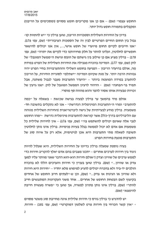 ‫פרנס‬ ‫יואב‬‫י‬‫ס‬
17/8/2015
(‫)שם‬ "‫עצמו‬ ‫החופש‬–(‫הריבון‬ ‫על‬ ‫)ומסכימים‬ ‫מסוים‬ ‫חופש‬ ‫מקריבים‬ ‫אנו‬ ‫כן‬ ‫אם‬
.‫יותר‬ ‫גדול‬ ‫חופש‬ ‫בתמורה‬ ‫ומקבלים‬
‫קו‬ ‫להתוות‬ ‫"יש‬ ‫כי‬ ‫ברלין‬ ‫טוען‬ ,‫הריבון‬ ‫וסמכויות‬ ‫השלילית‬ ‫החירות‬ ‫על‬ ‫בדיון‬-
‫לבי‬ ‫הפרטיים‬ ‫החיים‬ ‫תחום‬ ‫בין‬ ‫גבול‬'‫עמ‬ ,‫)שם‬ "‫הציבורית‬ ‫הסמכות‬ ‫של‬ ‫זה‬ ‫ן‬176(.
‫להישאר‬ ‫יכולים‬ ‫אנו‬ ‫אין‬ ,...,‫אישי‬ ‫חופש‬ ‫של‬ ‫מיזערי‬ ‫תחום‬ ‫לקיים‬ ‫חייבים‬ ‫"אנו‬
'‫עמ‬ ,‫)שם‬ "‫יתרה‬ ‫את‬ ‫לקיים‬ ‫כדי‬ ‫מחירותנו‬ ‫חלק‬ ‫על‬ ‫לוותר‬ ‫ועלינו‬ ,‫לחלוטין‬ ‫חופשיים‬
178(–‫מציע‬ ‫ברלין‬‫כן‬ ‫אם‬‫של‬ "‫המוגבל‬ ‫ה"ממשל‬ ‫וגישת‬ ‫הובס‬ ‫של‬ ‫גישתם‬ ‫בין‬ ‫שילוב‬
'‫עמ‬ ,‫)שם‬ ‫לוק‬177(‫הפרט‬ ‫של‬ ‫השלילית‬ ‫החירות‬ ‫את‬ ‫מגבילה‬ ‫בהכרח‬ ‫המדינה‬ .‫במידת‬
‫מה‬‫בהיעד‬ ‫אולם‬ ,‫הריבון‬ ‫ר‬–‫יהיו‬ ‫הפרט‬ ‫בחיי‬ ‫וההתערבויות‬ ‫השלילי‬ ‫בחופש‬ ‫הפגיעה‬
‫על‬ .‫יותר‬ ‫הרבה‬ ‫גבוהות‬‫שקיום‬ ‫מנת‬‫המדינה‬‫הריבון‬ ‫על‬ ,‫החירות‬ ‫לסוגיית‬ "‫"ישתלם‬
‫ביותר‬ ‫המועטה‬ ‫במידה‬ ‫להתערב‬–‫התערבו‬ ‫"היעדר‬‫אבל‬ ,‫משתנה‬ ‫לגבול‬ ‫מעבר‬ ‫ת‬
‫בר‬ ‫תמיד‬-(‫)שם‬ "‫הבחנה‬-‫הדהוד‬‫ל‬‫ה‬ ‫רעיון‬.‫לוק‬ ‫של‬ ‫המוגבל‬ ‫ממשל‬‫ש‬ ‫גרעין‬ ‫ישנו‬‫ל‬
‫והוא‬ ‫להפר‬ ‫אסור‬ ‫אותו‬ ‫טבעיות‬ ‫זכויות‬.‫מוסרי‬ ‫סף‬ ‫מהווה‬
‫שכזאת‬ ‫בגישה‬ ‫לבעיה‬ ‫ברלין‬ ‫ער‬ ‫בהמשך‬ ‫מיד‬ ‫אולם‬-‫"כמה‬ ‫על‬ ‫בשאלה‬
"‫הנדרשת‬ ‫המינימלית‬ ‫ה"התערבות‬ ‫ומהי‬ "‫להתערב‬-‫נתק‬ ‫לא‬ ‫אנו‬‫חד‬ ‫בתשובה‬ ‫לים‬-
‫ליברטריאנית‬ ‫גישה‬ ‫של‬ ‫לבעייתיות‬ ‫מודע‬ ‫ברלין‬ .‫משמעית‬‫מזוהה‬ ‫השלילית‬ ‫)החירות‬
‫בדרך‬ ‫הליברליזם‬ ‫עם‬-(‫כלל‬‫אשר‬‫נדרשת‬ ‫מינימלית‬ ‫להתערבות‬ ‫קוראת‬-‫החופש‬ ‫"מהו‬
‫י‬ ‫שאינם‬ ‫אלה‬ ‫לגבי‬'‫עמ‬ ,‫)שם‬ "?‫בו‬ ‫להשתמש‬ ‫כולים‬176(–‫כל‬ ‫שלילית‬ ‫לחירות‬ ‫אין‬
‫בג‬ ‫לממשה‬ ‫יכול‬ ‫לא‬ ‫אדם‬ ‫אם‬ ‫משמעות‬‫פנימיות‬ ‫בעיות‬ ‫לל‬.‫אינו‬ ‫ברלין‬‫לחלוטין‬ ‫נותן‬
‫לשאלה‬ ‫תשובה‬‫היא‬ ‫התערבות‬ ‫מתי‬‫אכן‬‫של‬ ‫סוג‬ ‫איזה‬ ‫על‬ ‫רק‬ ‫אלא‬ ,‫לגיטימית‬
‫פוגע‬ ‫התערבות‬‫ת‬.‫הפרט‬ ‫בחירות‬
‫בעיה‬‫על‬ ‫בדיונו‬ ‫ברלין‬ ‫שמעלה‬ ‫נוספת‬‫היא‬ ,‫השלילית‬ ‫החירות‬‫ש‬‫להיות‬ ‫עלול‬
‫אחרים‬ ‫לערכים‬ ‫חירות‬ ‫בין‬ ‫ניגוד‬–‫יאלץ‬ ‫אדם‬ ‫בהם‬ ‫מצבים‬ ‫יתכנו‬‫כדי‬ ‫חירות‬ ‫להקריב‬
‫של‬ ‫ערכים‬ ‫לממש‬‫וצדק‬ ‫שוויון‬‫הוא‬ ‫חירות‬ ‫)"אולם‬-‫למען‬ ‫עליו‬ ‫מוותר‬ ‫שאני‬ ‫הדבר‬ ‫הוא‬
(‫)שם‬ "...‫שוויון‬ ‫או‬ ‫צדק‬‫טוען‬ ‫ברלין‬ .‫ב‬‫כי‬ ‫עניין‬‫ו‬ ‫חירות‬‫בהכרח‬ ‫לא‬ ‫הללו‬ ‫הערכים‬
‫יד‬ ‫הולכים‬-‫ביד‬‫ו‬‫בהכרח‬ ‫לא‬‫יחדיו‬ ‫מלא‬ ‫למימוש‬ ‫להגיע‬ ‫יכולים‬–‫חירות‬ ‫היא‬ ‫"חירות‬
‫הגינות‬ ‫או‬ ‫שוויון‬ ‫ולא‬(‫)שם‬ "...‫צדק‬ ‫או‬‫ש‬ ‫וכן‬ ,-‫אחדים‬ ‫של‬ ‫החופש‬ ‫חייב‬ ‫"לעתים‬
‫אחרים‬ ‫של‬ ‫החופש‬ ‫הבטחת‬ ‫לשם‬ ‫בקיצוץ‬‫חייב‬ ‫המתנגשים‬ ‫העקרונות‬ ‫משני‬ ‫אחד‬ ...
‫לוותר‬(‫)שם‬ "‫חייבת‬ ‫מעשית‬ ‫"פשרה‬ ‫כי‬ ‫טוען‬ ‫אך‬ ,‫לפשרה‬ ‫פתרון‬ ‫נותן‬ ‫אינו‬ ‫ברלין‬ .
"‫להימצא‬.(‫)שם‬
‫כי‬ ‫גורס‬ ‫ברלין‬ ‫כי‬ ‫להדגיש‬ ‫יש‬‫חירות‬‫שלילית‬‫ס‬ ‫מחייבת‬ ‫אינה‬‫מסוים‬ ‫משטר‬ ‫וג‬
-'‫עמ‬ ,‫)שם‬ "‫דמוקרטי‬ ‫לשלטון‬ ‫פרט‬ ‫חירות‬ ‫בין‬ ‫הכרחי‬ ‫קשר‬ ‫"אין‬181(–‫חירות‬
2
 