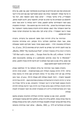 ‫פרנס‬ ‫יואב‬‫י‬‫ס‬
17/8/2015
'‫עמ‬ ,‫)שם‬ "‫מושחתים‬ ‫או‬ ‫נבערים‬ ‫או‬ ‫עיוורים‬ ‫הם‬ ‫שכן‬ ‫זאת‬ ‫עושים‬ ‫הם‬184(‫גורס‬ ‫אך‬ ,
‫רצ‬ ‫את‬ ‫נוגדת‬ "‫"לטובתם‬ ‫פעולה‬ ‫עוד‬ ‫כל‬ ‫כי‬‫ל"אני‬ ‫שייך‬ ‫הוא‬ ‫אם‬ ‫)גם‬ ‫הסובייקטי‬ ‫ונם‬
("‫האמפירי‬‫בכפיי‬ ‫מדובר‬ ‫עדיין‬ ,‫ה‬-‫אני‬ ‫יכול‬ ,‫זאת‬ ‫השקפה‬ ‫נוקט‬ ‫שאני‬ ‫"מרגע‬
‫בני‬ ‫של‬ ‫המאווים‬ ‫מן‬ ‫להתעלם‬-,‫אותם‬ ‫ולענות‬ ‫לדכא‬ ,‫בהם‬ ‫להתעמר‬ ,‫חברות‬ ‫או‬ ‫אדם‬
‫תהא‬ ‫אשר‬ ‫תהא‬ ‫כי‬ ‫בטוחה‬ ‫ידיעה‬ ‫מתוך‬ ,‫ולמענם‬ ‫שלהם‬ '‫ה'אמיתיים‬ ‫האני‬ ‫בשם‬
‫ה‬ ‫של‬ ‫האמיתית‬ ‫מטרתו‬‫שלו‬ ‫החופש‬ ‫עם‬ ‫זהה‬ ‫להיות‬ ‫עליו‬ ...‫אדם‬–‫החופשית‬ ‫הבחירה‬
'‫ה‬ ‫האני‬ ‫של‬‫אמיתי‬'"‫שלו‬‫)שם‬.(‫של‬ "‫"השתקה‬ ‫בחובה‬ ‫טומנת‬ ‫חיובית‬ ‫חירות‬ ‫תפיסת‬
"‫האמפירי‬ ‫ה"אני‬ ‫מאווי‬-‫הא‬ ‫על‬ ‫נכפה‬ ‫שלא‬ ‫לכך‬ ‫קורא‬ ‫ברלין‬‫משהו‬ ‫הפרטי‬ ‫ינטרס‬
.‫מבקש‬ ‫הוא‬ ‫שאין‬
‫לחיר‬ ‫ברלין‬ ‫של‬ ‫הגדרותיו‬‫לא‬ ‫מספר‬ ‫העלו‬ ‫ות‬-‫ביקור‬ ‫של‬ ‫מועט‬‫ביקורת‬ .‫ות‬
‫היא‬ ,‫מקלום‬ ‫ג'רלד‬ ‫הפוליטי‬ ‫הפילוסוף‬ ‫העלה‬ ‫אשר‬ ,‫אחת‬‫החיובית‬ ‫שהחירות‬
‫יחדיו‬ ‫מתמזגות‬ ‫והשלילית‬–‫ממגבלות‬ ‫חופשי‬ ‫סובייקט‬ ‫כאשר‬ ‫מוגדר‬ ‫בעצם‬ ‫וחופש‬
) ‫מסוימים‬ ‫דברים‬ ‫להשיג‬ ‫או‬ ‫מסוים‬ ‫דבר‬ ‫להיות‬ ‫להפוך‬ ‫מנת‬ ‫על‬Carter, 2012.(‫נגד‬
,‫האחרון‬ ‫במאמרו‬ ‫ברלין‬ ‫מגיב‬ ‫זו‬ ‫ביקורת‬“My Intellectual Path”)Berlin, 2002,(
‫כי‬ ‫וגורס‬“All that such a man seeks ... Escape from his the cell, without
necessarily aiming at a particular activity once he is liberated.”),‫שם‬
'‫עמ‬326.((‫ו‬ ,‫לחופש‬ ‫מטרה‬ ‫להיות‬ ‫חייבת‬ ‫לא‬ ‫כי‬ ‫מקלום‬ ‫כנגד‬ ‫טוען‬ ‫כן‬ ‫אם‬ ‫ברלין‬‫אדם‬
.‫עצמו‬ ‫החופש‬ ‫לשם‬ ‫חופשי‬ ‫להיות‬ ‫ירצה‬
‫נוספת‬ ‫ביקורת‬‫ברלין‬ ‫של‬ ‫הגדרותיו‬ ‫כנגד‬‫מארק‬ ‫הפילוסוף‬ ‫ידי‬ ‫על‬ ‫הועלתה‬
‫טיילור‬‫לדידו‬ .‫אופורטוניסטית‬ ‫היא‬ ‫השלילי‬ ‫במובנה‬ ‫חירות‬–‫חירות‬ ‫תהיה‬ ‫לאדם‬
‫שווה‬ ‫נגישות‬ ‫לו‬ ‫תהיה‬ ‫ואם‬ ‫חיצוניים‬ ‫כוחות‬ ‫ידי‬ ‫על‬ ‫נשלט‬ ‫יהיה‬ ‫לא‬ ‫אם‬ ‫שלילית‬
‫החברה‬ ‫למשאבי‬–‫ו‬‫יוכל‬‫מגבלה‬ ‫ללא‬ ‫פעולות‬ ‫לעשות‬)Carter, 2012(.‫טוען‬ ‫מנגד‬
‫דורשת‬ ‫חיובית‬ ‫חירות‬ ‫כי‬ ‫קרטר‬‫פעילות‬‫ב‬‫מסוימים‬ ‫אופנים‬(‫)שם‬–‫חירות‬ ‫בעל‬ ‫להיות‬
‫חיובית‬.(‫והתבונה‬ "‫האמיתי‬ ‫ה"אני‬ ‫פי‬ ‫)על‬ ‫לפעול‬ ‫משמעו‬‫בין‬ ‫מבדיל‬ ‫טיילור‬ ‫כן‬ ‫אם‬
‫דורשת‬ ‫אשר‬ ‫חירות‬ ‫בין‬ ‫מבדיל‬ ‫שהוא‬ ‫כשם‬ ‫ושלילית‬ ‫חיובית‬ ‫חירות‬‫לחירות‬ ‫פעילות‬
‫היא‬ ‫אשר‬‫אופורטוניסטית‬‫גרידא‬‫לעשות‬ ‫האפשרות‬ ‫תנאי‬ ‫את‬ ‫לאדם‬ ‫מאפשרת‬ ‫ורק‬
‫פעולות‬.
‫שמושג‬ ‫כן‬ ‫אם‬ ‫ראינו‬ ,‫לסיכום‬‫י‬‫השלילית‬ ‫החירות‬‫בחובם‬ ‫טומנים‬ ‫והחיובית‬
.‫המאוחרים‬ ‫בכתביו‬ ‫התייחס‬ ‫ולחלקן‬ ,‫מודע‬ ‫היה‬ ‫ברלין‬ ‫לחלקן‬ .‫שונות‬ ‫בעיות‬ ‫אחד‬ ‫כל‬
‫ולסכנ‬ ‫לבעיות‬ ‫בעיקר‬ ‫מתייחס‬ ‫ברלין‬‫בבסיס‬ ‫עומדת‬ ‫שהיא‬ ‫ולכך‬ ,‫חיובית‬ ‫שבחירות‬ ‫ות‬
‫טוטליטריים‬ ‫משטרים‬)Berlin, 2002, p. 327(-‫בהעדפת‬ ‫בעייתיות‬ ‫ישנה‬ ‫אולם‬
4
 