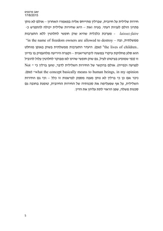 ‫פרנס‬ ‫יואב‬‫י‬‫ס‬
17/8/2015
‫האחרון‬ ‫במאמרו‬ ‫אליה‬ ‫מתייחס‬ ‫שברלין‬ ,‫חיובית‬ ‫על‬ ‫שלילית‬ ‫חירות‬–‫נ‬ ‫לא‬ ‫אולם‬‫ות‬‫ן‬
‫הולם‬ ‫פתרון‬‫זאת‬ ‫בעיה‬ .‫דעתי‬ ‫לעניות‬–‫כ‬ ‫להתפרש‬ ‫יכולה‬ ‫שלילית‬ ‫שחירות‬ ‫היא‬-
laissez-faire-‫לחלוטין‬ ‫חופשי‬ ‫שוק‬ ‫שהיא‬ ‫כלכלית‬ ‫מערכת‬‫התערבות‬ ‫ללא‬
‫ממשלתית‬‫ובה‬ ,–“in the name of freedom owners are allowed to destroy
the lives of children.."(‫)שם‬‫מוחלט‬ ‫באופן‬ ‫בשוק‬ ‫ממשלתית‬ ‫התערבות‬ ‫היעדר‬ .
‫ליברטריאנית‬ ‫במשנה‬ ‫עיקרי‬ ‫מחלוקת‬ ‫סלע‬ ‫הוא‬–‫מלה‬ ‫היריעה‬ ‫וקצרה‬‫בדיון‬ ‫בו‬ ‫עמיק‬
‫זו‬‫לא‬ ‫שהינו‬ ‫חופשי‬ ‫שוק‬ ‫גם‬ ,‫לעיל‬ ‫בציטוט‬ ‫שמופיע‬ ‫)כפי‬-‫להוביל‬ ‫עלול‬ ‫לחלוטין‬ ‫מבוקר‬
(‫וכפייה‬ ‫לפגיעה‬,‫לדבר‬ ‫השלילית‬ ‫החירות‬ ‫של‬ ‫בהקשר‬ ‫אולם‬ ." ‫כי‬ ‫ברלין‬ ‫טוען‬Not
what the concept basically means to human beings, in my opinion.(‫)שם‬ "
‫נו‬ ‫לא‬ ‫ברלין‬ ‫כי‬ ‫כן‬ ‫אם‬ ‫ניכר‬‫זו‬ ‫לפרשנות‬ ‫מספק‬ ‫מענה‬ ‫תן‬‫כלל‬–‫החירות‬ ‫גם‬ ‫וכי‬
‫החי‬ ‫החירות‬ ‫של‬ ‫סכנותיה‬ ‫את‬ ‫שמעלימה‬ ‫אף‬ ‫על‬ ,‫השלילית‬‫גם‬ ‫בחובה‬ ‫טומנת‬ ,‫ובית‬
‫משלה‬ ‫סכנות‬.‫הדין‬ ‫את‬ ‫עליהן‬ ‫לתת‬ ‫הראוי‬ ‫שמן‬ ,
5
 