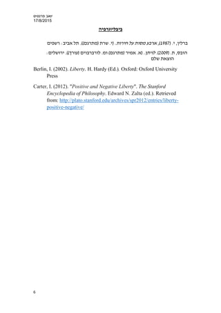 ‫פרנס‬ ‫יואב‬‫י‬‫ס‬
17/8/2015
‫ביבליוגרפיה‬
‫ברלין‬,‫י‬) .1987,(‫חירות‬ ‫על‬ ‫מסות‬ ‫ארבע‬.)‫י‬.‫שרת‬((‫)מתרגם‬.‫אביב‬ ‫תל‬:‫רשפים‬
,‫הובס‬) .‫ת‬2009.(‫לויתן‬:‫ירושלים‬ .((‫)עורך‬ ‫לורברבוים‬ .‫ומ‬ (‫)מתרגם‬ ‫אמיר‬ .‫)א‬ .
‫שלם‬ ‫הוצאת‬
Berlin, I. (2002). Liberty. H. Hardy (Ed.). Oxford: Oxford University
Press
Carter, I. (2012). "Positive and Negative Liberty". The Stanford
Encyclopedia of Philosophy. Edward N. Zalta (ed.). Retrieved
from: http://plato.stanford.edu/archives/spr2012/entries/liberty-
positive-negative/
6
 