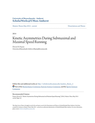 University of Massachusetts - Amherst
ScholarWorks@UMass Amherst
Masters Theses May 2014 - current Dissertations and Theses
2014
Kinetic Asymmetries During Submaximal and
Maximal Speed Running
Devon H. Frayne
University of Massachusetts Amherst, dfrayne@kin.umass.edu
Follow this and additional works at: http://scholarworks.umass.edu/masters_theses_2
Part of the Biomechanics Commons, Exercise Science Commons, and the Sports Sciences
Commons
This Open Access Thesis is brought to you for free and open access by the Dissertations and Theses at ScholarWorks@UMass Amherst. It has been
accepted for inclusion in Masters Theses May 2014 - current by an authorized administrator of ScholarWorks@UMass Amherst. For more information,
please contact scholarworks@library.umass.edu.
Recommended Citation
Frayne, Devon H., "Kinetic Asymmetries During Submaximal and Maximal Speed Running" (2014). Masters Theses May 2014 -
current. Paper 16.
 