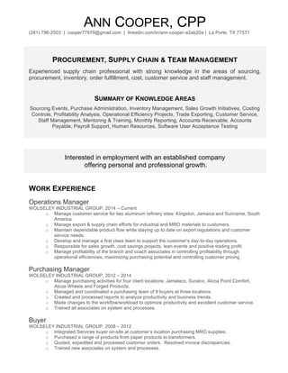 ANN COOPER, CPP
(281) 796-2503 | cooper77979@gmail.com | linkedin.com/in/ann-cooper-a2ab20a | La Porte, TX 77571
PROCUREMENT, SUPPLY CHAIN & TEAM MANAGEMENT
Experienced supply chain professional with strong knowledge in the areas of sourcing,
procurement, inventory, order fulfillment, cost, customer service and staff management.
SUMMARY OF KNOWLEDGE AREAS
Sourcing Events, Purchase Administration, Inventory Management, Sales Growth Initiatives, Costing
Controls, Profitability Analysis, Operational Efficiency Projects, Trade Exporting, Customer Service,
Staff Management, Mentoring & Training, Monthly Reporting, Accounts Receivable, Accounts
Payable, Payroll Support, Human Resources, Software User Acceptance Testing
Interested in employment with an established company
offering personal and professional growth.
WORK EXPERIENCE
Operations Manager
WOLSELEY INDUSTRIAL GROUP, 2014 – Current
o Manage customer service for two aluminum refinery sites: Kingston, Jamaica and Suriname, South
America.
o Manage export & supply chain efforts for industrial and MRO materials to customers.
o Maintain dependable product flow while staying up to date on export regulations and customer
service needs.
o Develop and manage a first class team to support the customer’s day-to-day operations.
o Responsible for sales growth, cost savings projects, lean events and positive trading profit.
o Manage profitability of the branch and coach associates in controlling profitability through
operational efficiencies, maximizing purchasing potential and controlling customer pricing.
Purchasing Manager
WOLSELEY INDUSTRIAL GROUP, 2012 – 2014
o Manage purchasing activities for four client locations: Jamalaco, Suralco, Alcoa Point Comfort,
Alcoa Wheels and Forged Products.
o Managed and coordinated a purchasing team of 9 buyers at three locations.
o Created and processed reports to analyze productivity and business trends.
o Made changes to the workflow/workload to optimize productivity and excellent customer service.
o Trained all associates on system and processes.
Buyer
WOLSELEY INDUSTRIAL GROUP, 2008 – 2012
o Integrated Services buyer on-site at customer’s location purchasing MRO supplies.
o Purchased a range of products from paper products to transformers.
o Quoted, expedited and processed customer orders. Resolved invoice discrepancies.
o Trained new associates on system and processes.
 