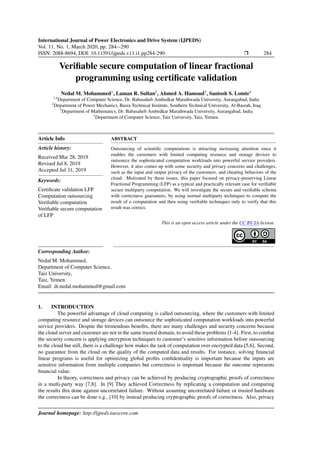 International Journal of Power Electronics and Drive System (IJPEDS)
Vol. 11, No. 1, March 2020, pp. 284∼290
ISSN: 2088-8694, DOI: 10.11591/ijpeds.v11.i1.pp284-290 r 284
Verifiable secure computation of linear fractional
programming using certificate validation
Nedal M. Mohammed1
, Laman R. Sultan2
, Ahmed A. Hamoud3
, Santosh S. Lomte4
1,4
Department of Computer Science, Dr. Babasaheb Ambedkar Marathwada University, Aurangabad, India
2
Department of Power Mechanics, Basra Technical Institute, Southern Technical University, Al-Basrah, Iraq
3
Department of Mathematics, Dr. Babasaheb Ambedkar Marathwada University, Aurangabad, India
1
Department of Computer Science, Taiz University, Taiz, Yemen.
Article Info
Article history:
Received Mar 28, 2019
Revised Jul 8, 2019
Accepted Jul 31, 2019
Keywords:
Certificate validation LFP
Computation outsourcing
Verifiable computation
Verifiable secure computation
of LFP
ABSTRACT
Outsourcing of scientific computations is attracting increasing attention since it
enables the customers with limited computing resource and storage devices to
outsource the sophisticated computation workloads into powerful service providers.
However, it also comes up with some security and privacy concerns and challenges,
such as the input and output privacy of the customers, and cheating behaviors of the
cloud. Motivated by these issues, this paper focused on privacy-preserving Linear
Fractional Programming (LFP) as a typical and practically relevant case for verifiable
secure multiparty computation. We will investigate the secure and verifiable schema
with correctness guarantees, by using normal multiparty techniques to compute the
result of a computation and then using verifiable techniques only to verify that this
result was correct.
This is an open access article under the CC BY-SA license.
Corresponding Author:
Nedal M. Mohammed,
Department of Computer Science,
Taiz University,
Taiz, Yemen.
Email: dr.nedal.mohammed@gmail.com
1. INTRODUCTION
The powerful advantage of cloud computing is called outsourcing, where the customers with limited
computing resource and storage devices can outsource the sophisticated computation workloads into powerful
service providers. Despite the tremendous benefits, there are many challenges and security concerns because
the cloud server and customer are not in the same trusted domain, to avoid these problems [1-4]. First, to combat
the security concern is applying encryption techniques to customer’s sensitive information before outsourcing
to the cloud but still, there is a challenge how makes the task of computation over encrypted data [5,6]. Second,
no guarantee from the cloud on the quality of the computed data and results. For instance, solving financial
linear programs is useful for optimizing global profits confidentiality is important because the inputs are
sensitive information from multiple companies but correctness is important because the outcome represents
financial value.
In theory, correctness and privacy can be achieved by producing cryptographic proofs of correctness
in a multi-party way [7,8]. In [9] They achieved Correctness by replicating a computation and comparing
the results this done against uncorrelated failure. Without assuming uncorrelated failure or trusted hardware
the correctness can be done e.g., [10] by instead producing cryptographic proofs of correctness. Also, privacy
Journal homepage: http://ijpeds.iaescore.com
 