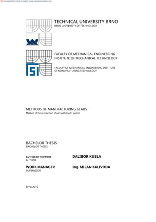 TECHNICAL UNIVERSITY BRNO
BRNO UNIVERSITY OF TECHNOLOGY
FACULTY OF MECHANICAL ENGINEERING
INSTITUTE OF MECHANICAL TECHNOLOGY
FACULTY OF MECHANICAL ENGINEERING INSTITUTE
OF MANUFACTURING TECHNOLOGY
METHODS OF MANUFACTURING GEARS
Method of the production of part with tooth system
BACHELOR THESIS
BACHELOR THESIS
AUTHOR OF THE WORK DALIBOR KUBLA
AUTHOR
WORK MANAGER Ing. MILAN KALIVODA
SUPERVISOR
Brno 2010
Translated from Czech to English - www.onlinedoctranslator.com
 