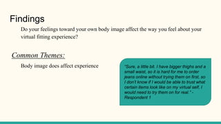 Findings
Do your feelings toward your own body image affect the way you feel about your
virtual fitting experience?
Common Themes:
Body image does affect experience “Sure, a little bit. I have bigger thighs and a
small waist, so it is hard for me to order
jeans online without trying them on first, so
I don’t know if I would be able to trust what
certain items look like on my virtual self, I
would need to try them on for real.” -
Respondent 1
 