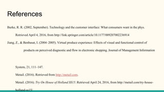 References
Burke, R. R. (2002, September). Technology and the customer interface: What consumers want in the phys.
Retrieved April 4, 2016, from http://link.springer.com/article/10.1177/009207002236914
Jiang, Z., & Benbasat, I. (2004–2005). Virtual produce experience: Effects of visual and functional control of
products on perceived diagnostic and flow in electronic shopping. Journal of Management Information
System, 21, 111–147.
Metail. (2016). Retrieved from http://metail.com.
Metail. (2016). Try On House of Holland SS15. Retrieved April 24, 2016, from http://metail.com/try-house-
holland-ss15/
 
