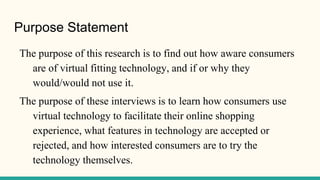 Purpose Statement
The purpose of this research is to find out how aware consumers
are of virtual fitting technology, and if or why they
would/would not use it.
The purpose of these interviews is to learn how consumers use
virtual technology to facilitate their online shopping
experience, what features in technology are accepted or
rejected, and how interested consumers are to try the
technology themselves.
 