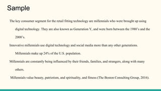 Sample
The key consumer segment for the retail fitting technology are millennials who were brought up using
digital technology. They are also known as Generation Y, and were born between the 1980’s and the
2000’s.
Innovative millennials use digital technology and social media more than any other generations.
Millennials make up 24% of the U.S. population.
Millennials are constantly being influenced by their friends, families, and strangers, along with many
others.
Millennials value beauty, patriotism, and spirituality, and fitness (The Boston Consulting Group, 2016).
 