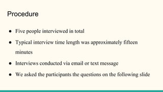 Procedure
● Five people interviewed in total
● Typical interview time length was approximately fifteen
minutes
● Interviews conducted via email or text message
● We asked the participants the questions on the following slide
 