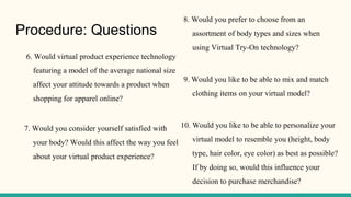 Procedure: Questions
6. Would virtual product experience technology
featuring a model of the average national size
affect your attitude towards a product when
shopping for apparel online?
7. Would you consider yourself satisfied with
your body? Would this affect the way you feel
about your virtual product experience?
8. Would you prefer to choose from an
assortment of body types and sizes when
using Virtual Try-On technology?
9. Would you like to be able to mix and match
clothing items on your virtual model?
10. Would you like to be able to personalize your
virtual model to resemble you (height, body
type, hair color, eye color) as best as possible?
If by doing so, would this influence your
decision to purchase merchandise?
 