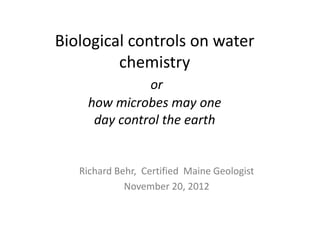 Biological controls on water
chemistry
or
how microbes may one
day control the earth
Richard Behr, Certified Maine Geologist
November 20, 2012
 