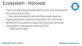 Ecosystem - Horovod
- Fast and easy distributed training for any framework
- Run Horovod on Ray
- Any cloud provider or k8s with Ray cluster launcher
- Hyperparameter search integration for Horovod
- Benefits of ecosystem (data processing, serving)
- Integration released in Horovod 0.20
- ~400 lines of code
 