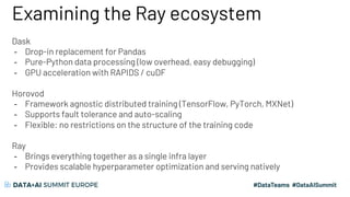 Examining the Ray ecosystem
Dask
- Drop-in replacement for Pandas
- Pure-Python data processing (low overhead, easy debugging)
- GPU acceleration with RAPIDS / cuDF
Horovod
- Framework agnostic distributed training (TensorFlow, PyTorch, MXNet)
- Supports fault tolerance and auto-scaling
- Flexible: no restrictions on the structure of the training code
Ray
- Brings everything together as a single infra layer
- Provides scalable hyperparameter optimization and serving natively
 