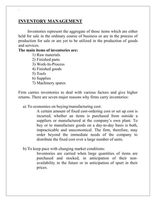 `
INVENTORY MANAGEMENT
Inventories represent the aggregate of those items which are either
held for sale in the ordinary course of business or are in the process of
production for sale or are yet to be utilized in the production of goods
and services.
The main items of inventories are:
1) Raw materials
2) Finished parts
3) Work-In-Process
4) Finished goods
5) Tools
6) Supplies
7) Machinery spares
Firm carries inventories to deal with various factors and give higher
returns. There are seven major reasons why firms carry inventories:
a) To economies on buying/manufacturing cost:
A certain amount of fixed cost-ordering cost or set up cost is
incurred, whether an items is purchased from outside a
suppliers or manufactured at the company‟s own plant. To
buy or to manufacture goods on a day-to-day basis is both,
impracticable and uneconomical. The firm, therefore, may
order beyond the immediate needs of the company to
distribute the fixed cost over a large number of units.
b) To keep pace with changing market conditions:
Inventories are carried when large quantities of items are
purchased and stocked, in anticipation of their non-
availability in the future or in anticipation of spurt in their
prices.
 