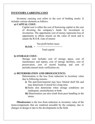 `
INVENTORY CARRYING COST
Inventory carrying cost refers to the cost of holding stocks. It
includes various elements as follows:
a) CAPITAL COST:
Capital cost is either the cost of borrowing capital or the cost
of diverting the company‟s funds for investment in
inventories. The opportunity cost of money represents loss of
opportunity to obtain returns on the value of stock and is
equals the R.O.R. (rate of return)
b) STORAGE COST:
Storage cost includes cost of storage space, cost of
maintenance and repairs, cost of storage facilities, cost of
preservation, cost of record keeping and cost of
periodic/annual stock verification etc.
c) DETERIORATION AND OBSOLESCENCE:
Deterioration is the loss from reduction in inventory value
due to following reasons:
i) The part/item/material may have limited shelf life and
may deteriorate if stored for a long time.
ii) Items also deteriorate when storage conditions are
inadequate, unsatisfactory or both.
iii) Deterioration can also result from poor handling in the
stores.
Obsolescence is the loss from reduction in inventory value of the
items/components that are rendered unusable by the company, due to
changes in design or due to the developments in the field.
Net profit before taxes
R.O.R. =
Total capital
 