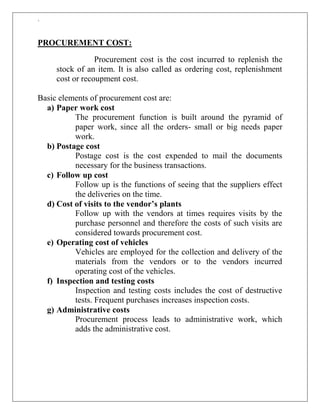 `
PROCUREMENT COST:
Procurement cost is the cost incurred to replenish the
stock of an item. It is also called as ordering cost, replenishment
cost or recoupment cost.
Basic elements of procurement cost are:
a) Paper work cost
The procurement function is built around the pyramid of
paper work, since all the orders- small or big needs paper
work.
b) Postage cost
Postage cost is the cost expended to mail the documents
necessary for the business transactions.
c) Follow up cost
Follow up is the functions of seeing that the suppliers effect
the deliveries on the time.
d) Cost of visits to the vendor’s plants
Follow up with the vendors at times requires visits by the
purchase personnel and therefore the costs of such visits are
considered towards procurement cost.
e) Operating cost of vehicles
Vehicles are employed for the collection and delivery of the
materials from the vendors or to the vendors incurred
operating cost of the vehicles.
f) Inspection and testing costs
Inspection and testing costs includes the cost of destructive
tests. Frequent purchases increases inspection costs.
g) Administrative costs
Procurement process leads to administrative work, which
adds the administrative cost.
 