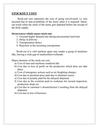 `
STOCKOUT COST
Stock-out cost represents the cost of going out-of-stock i.e. loss
incurred due to non-availability of the items when it is required. Stock-
out result when the stock of the items gets depleted before the receipt of
the fresh supply.
Occurrences which causes stock-out:
1. Unusual higher demand rate during procurement lead time
2. Delay in delivery
3. Transportation delays
4. Rejection in the incoming consignment
Stock-out of a vital machine spare may render a group of machines
idle, leaving a wide gap of unabsorbed overheads.
Major elements of the stock-out cost:
a) Cost of men and machines rendered idle.
b) Cost due to loss of profit on the production which does not take
place.
c) Cost of emergency actions such as air freighting charges.
d) Cost due to premium price paid due to alternate source.
e) Cost due to penalty paid for the delayed shipment.
f) Cost due to the overtime paid to workmen for inward inspection,
production shops etc
g) Cost due to customer‟s dissatisfaction‟s resulting from the delayed
shipment.
h) Cost due to loss of business.
 