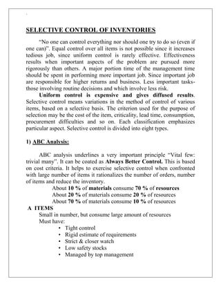 `
SELECTIVE CONTROL OF INVENTORIES
“No one can control everything nor should one try to do so (even if
one can)”. Equal control over all items is not possible since it increases
tedious job, since uniform control is rarely effective. Effectiveness
results when important aspects of the problem are pursued more
rigorously than others. A major portion time of the management time
should be spent in performing more important job. Since important job
are responsible for higher returns and business. Less important tasks-
those involving routine decisions and which involve less risk.
Uniform control is expensive and gives diffused results.
Selective control means variations in the method of control of various
items, based on a selective basis. The criterion used for the purpose of
selection may be the cost of the item, criticality, lead time, consumption,
procurement difficulties and so on. Each classification emphasizes
particular aspect. Selective control is divided into eight types.
1) ABC Analysis:
ABC analysis underlines a very important principle “Vital few:
trivial many”. It can be coated as Always Better Control. This is based
on cost criteria. It helps to exercise selective control when confronted
with large number of items it rationalizes the number of orders, number
of items and reduce the inventory.
About 10 % of materials consume 70 % of resources
About 20 % of materials consume 20 % of resources
About 70 % of materials consume 10 % of resources
A ITEMS
Small in number, but consume large amount of resources
Must have:
• Tight control
• Rigid estimate of requirements
• Strict & closer watch
• Low safety stocks
• Managed by top management
 